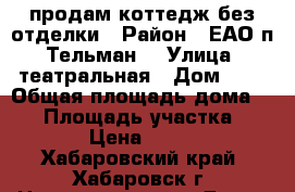 продам коттедж без отделки › Район ­ ЕАО п. Тельман  › Улица ­ театральная › Дом ­ 2 › Общая площадь дома ­ 72 › Площадь участка ­ 1 700 › Цена ­ 780 000 - Хабаровский край, Хабаровск г. Недвижимость » Дома, коттеджи, дачи продажа   . Хабаровский край